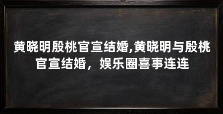 黄晓明殷桃官宣结婚,黄晓明与殷桃官宣结婚,娱乐圈喜事连连