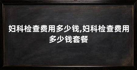 妇科检查费用多少钱,妇科检查费用多少钱套餐