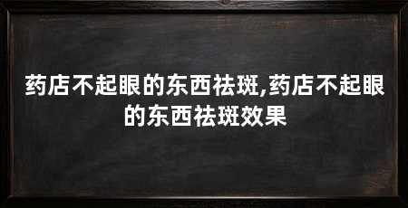 药店不起眼的东西祛斑,药店不起眼的东西祛斑效果