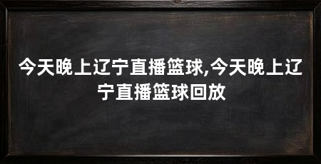 今天晚上辽宁直播篮球,今天晚上辽宁直播篮球回放