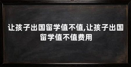 让孩子出国留学值不值,让孩子出国留学值不值费用