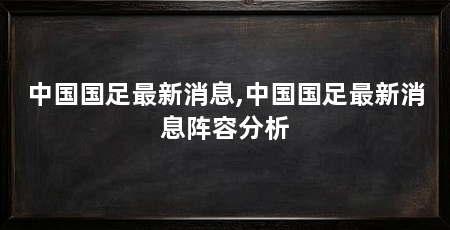 中国国足最新消息,中国国足最新消息阵容分析