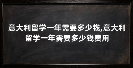 意大利留学一年需要多少钱,意大利留学一年需要多少钱费用