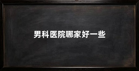 男科医院哪家好一些