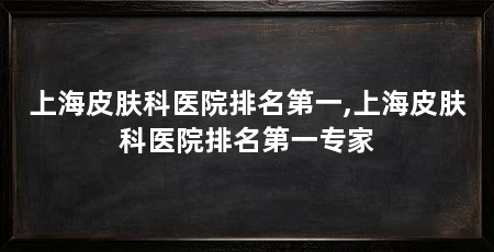 上海皮肤科医院排名第一,上海皮肤科医院排名第一专家
