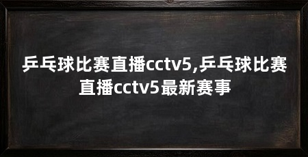 乒乓球比赛直播cctv5,乒乓球比赛直播cctv5最新赛事