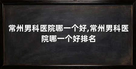 常州男科医院哪一个好,常州男科医院哪一个好排名