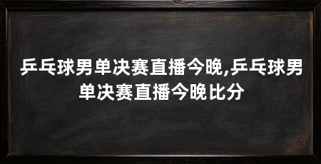 乒乓球男单决赛直播今晚,乒乓球男单决赛直播今晚比分