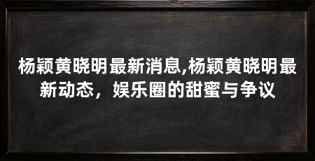 杨颖黄晓明最新消息,杨颖黄晓明最新动态,娱乐圈的甜蜜与争议