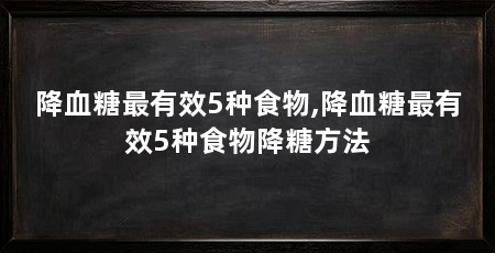 降血糖最有效5种食物,降血糖最有效5种食物降糖方法
