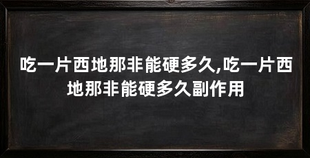 吃一片西地那非能硬多久,吃一片西地那非能硬多久副作用
