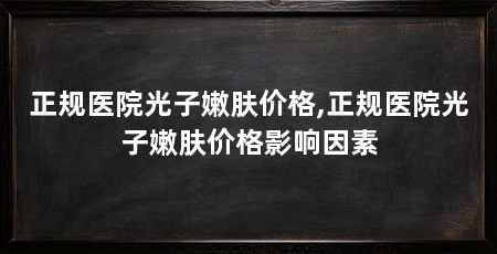 正规医院光子嫩肤价格,正规医院光子嫩肤价格影响因素