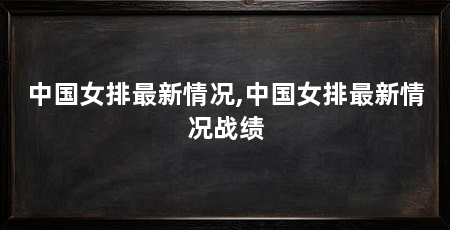中国女排最新情况,中国女排最新情况战绩