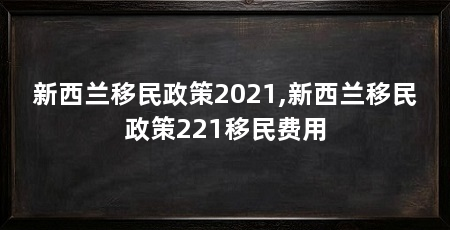新西兰移民政策2021,新西兰移民政策221移民费用