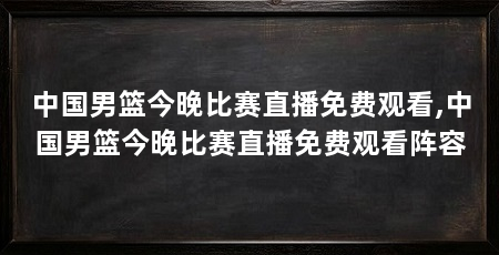 中国男篮今晚比赛直播免费观看,中国男篮今晚比赛直播免费观看阵容