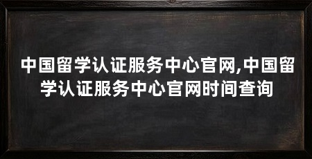 中国留学认证服务中心官网,中国留学认证服务中心官网时间查询