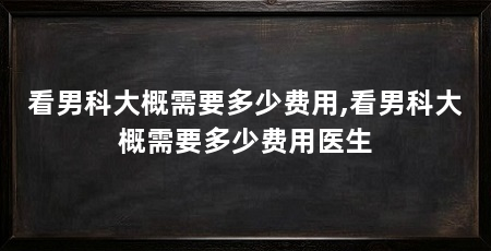 看男科大概需要多少费用,看男科大概需要多少费用医生