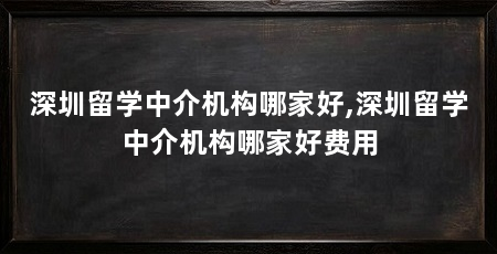 深圳留学中介机构哪家好,深圳留学中介机构哪家好费用