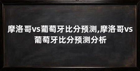 摩洛哥vs葡萄牙比分预测,摩洛哥vs葡萄牙比分预测分析