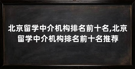 北京留学中介机构排名前十名,北京留学中介机构排名前十名推荐