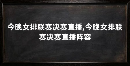 今晚女排联赛决赛直播,今晚女排联赛决赛直播阵容