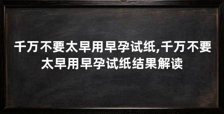 千万不要太早用早孕试纸,千万不要太早用早孕试纸结果解读