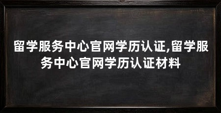 留学服务中心官网学历认证,留学服务中心官网学历认证材料
