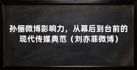 孙俪微博影响力，从幕后到台前的现代传媒典范（刘亦菲微博）