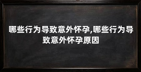 哪些行为导致意外怀孕,哪些行为导致意外怀孕原因
