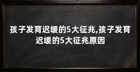 孩子发育迟缓的5大征兆,孩子发育迟缓的5大征兆原因