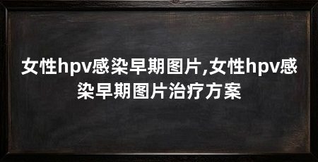 女性hpv感染早期图片,女性hpv感染早期图片治疗方案