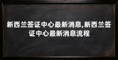 新西兰签证中心最新消息,新西兰签证中心最新消息流程
