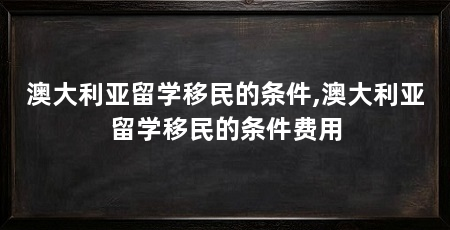 澳大利亚留学移民的条件,澳大利亚留学移民的条件费用