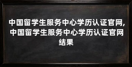 中国留学生服务中心学历认证官网,中国留学生服务中心学历认证官网结果