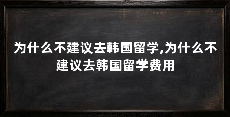 为什么不建议去韩国留学,为什么不建议去韩国留学费用