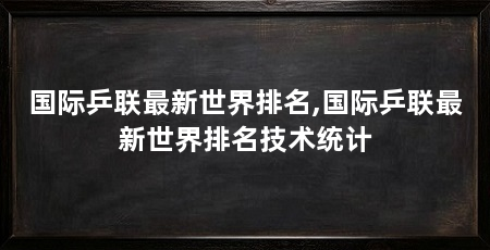 国际乒联最新世界排名,国际乒联最新世界排名技术统计
