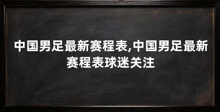 中国男足最新赛程表,中国男足最新赛程表球迷关注