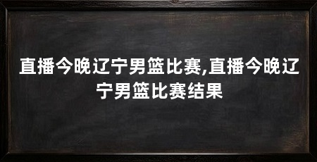 直播今晚辽宁男篮比赛,直播今晚辽宁男篮比赛结果