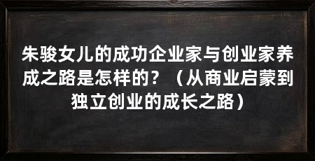 朱骏女儿的成功企业家与创业家养成之路是怎样的?(从商业启蒙到独立创业的成长之路)