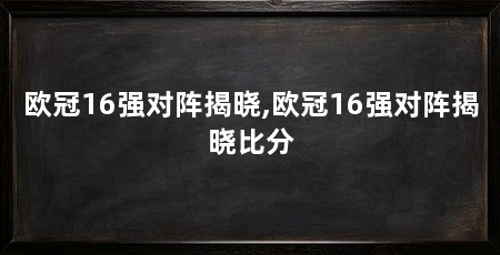 欧冠16强对阵揭晓,欧冠16强对阵揭晓比分