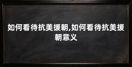 如何看待抗美援朝,如何看待抗美援朝意义
