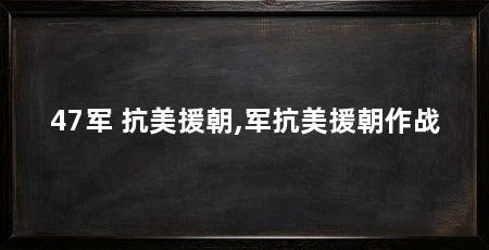 47军 抗美援朝,军抗美援朝作战