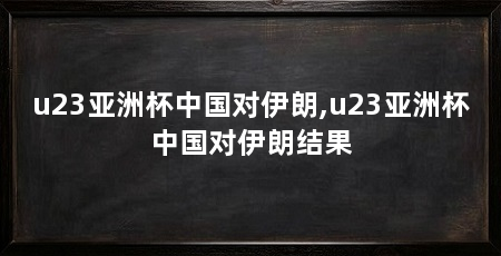 u23亚洲杯中国对伊朗,u23亚洲杯中国对伊朗结果