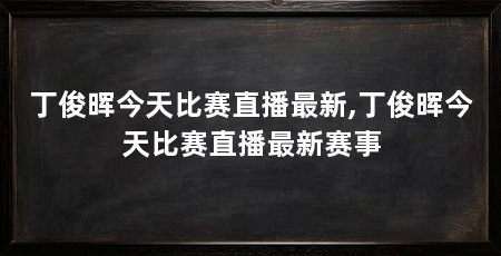丁俊晖今天比赛直播最新,丁俊晖今天比赛直播最新赛事