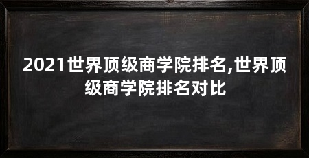 2021世界顶级商学院排名,世界顶级商学院排名对比