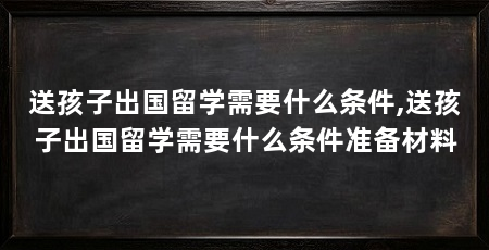 送孩子出国留学需要什么条件,送孩子出国留学需要什么条件准备材料