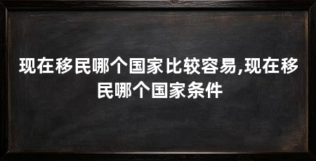 现在移民哪个国家比较容易,现在移民哪个国家条件