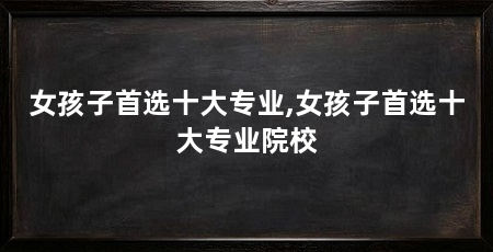 女孩子首选十大专业,女孩子首选十大专业院校