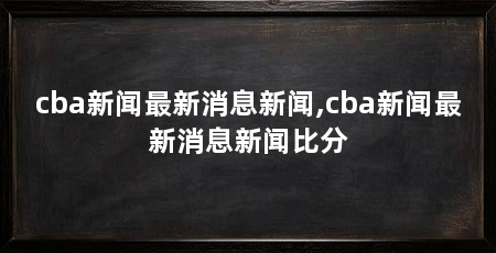 cba新闻最新消息新闻,cba新闻最新消息新闻比分