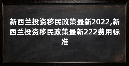 新西兰投资移民政策最新2022,新西兰投资移民政策最新222费用标准